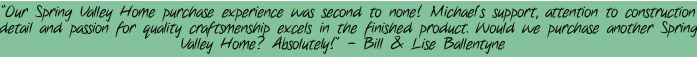 "Our Spring Valley Home purchase experience was second to none! Michael's support, attention to construction detail and passion for quality craftsmanship excels in the finished product. Would we purchase another Spring Valley Home? Absolutely!" - Bill & Lise Ballantyne