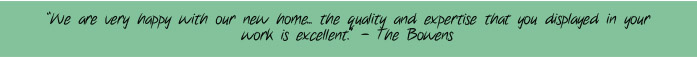 "We are very happy with our new home... the quality and expertise that you displayed in your work is excellent" - The Bowens