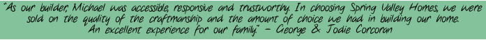 "As our builder, Michael was accessible, responsive and trustworthy. In choosing Spring Valley Homes, we were sold on the quality of the craftmanship and the amount of choice we had in building our home. An excellent experience for our family." - George & Jodie Corcoran