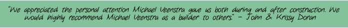 "We appreciated the personal attention Michael Veenstra gave us both during and after construction. We would highly recommend Michael Veenstra as a builder to others." - John & Krissy Doran